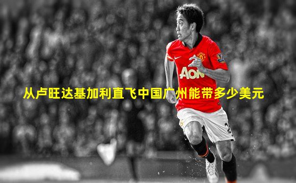 从卢旺达基加利直飞中国广州能带多少美元