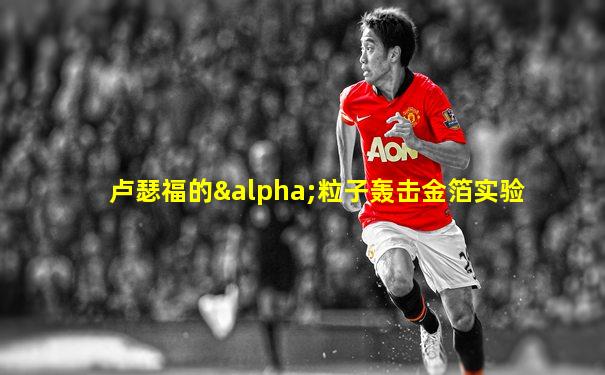 卢瑟福的α粒子轰击金箔实验