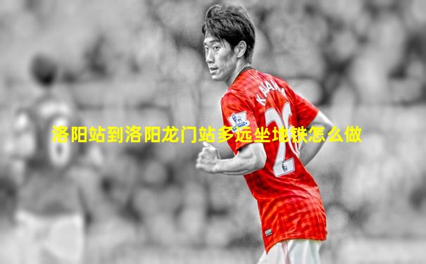 洛阳站到洛阳龙门站多远坐地铁怎么做